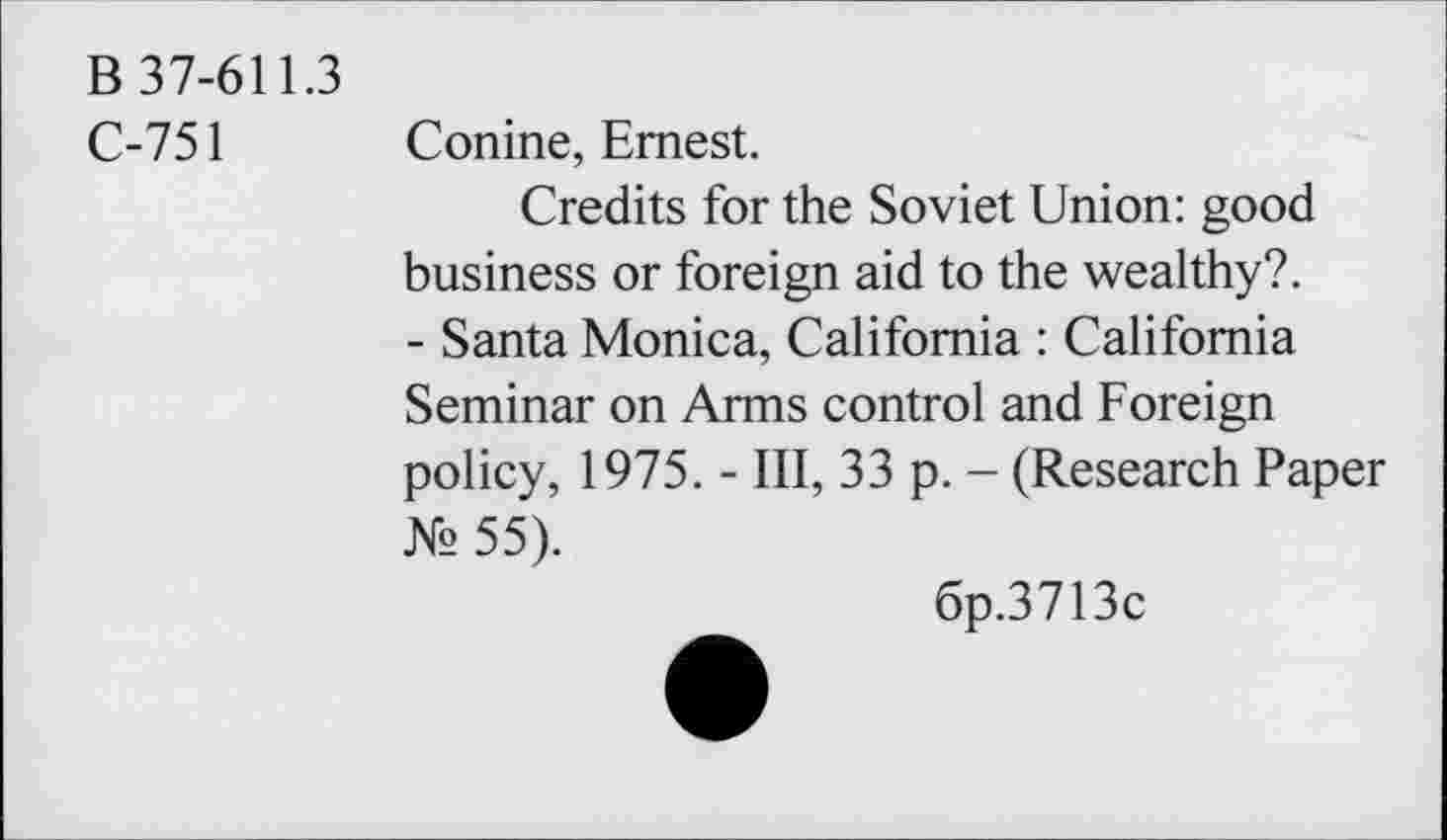 ﻿B 37-611.3
C-751 Conine, Ernest.
Credits for the Soviet Union: good business or foreign aid to the wealthy?. - Santa Monica, California : California Seminar on Arms control and Foreign policy, 1975. - III, 33 p. - (Research Paper № 55).
6p.3713c